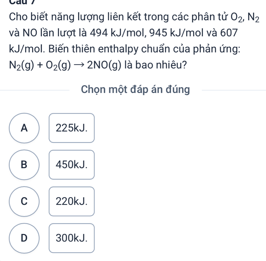 Cau 7
Cho biết năng lượng liên kết trong các phân tử O_2, N_2
và NO lần lượt là 494 kJ/mol, 945 kJ/mol và 607
kJ/mol. Biến thiên enthalpy chuẩn của phản ứng:
N_2(g)+O_2(g)to 2NO(g) là bao nhiêu?
Chọn một đáp án đúng
A 225kJ.
B 450kJ.
C 220kJ.
D 300kJ.