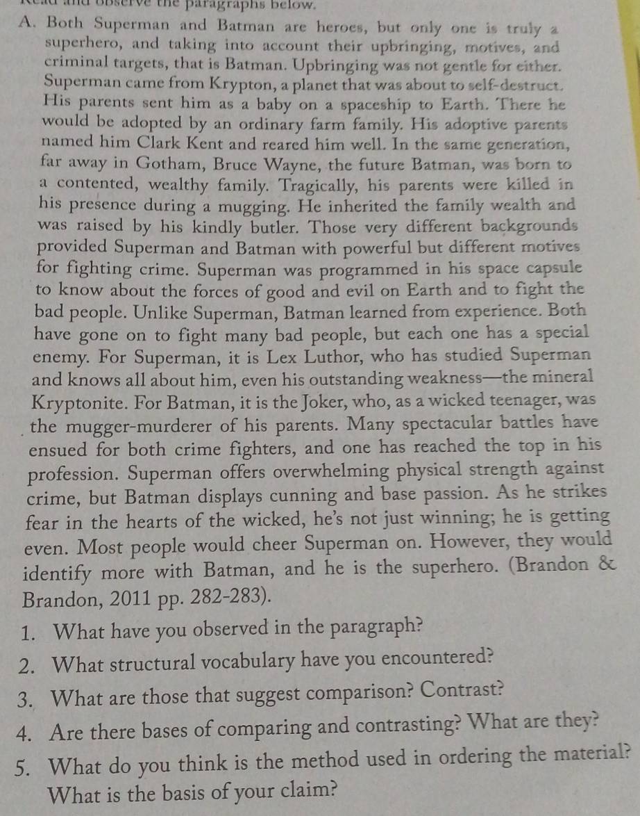 observe the paragraphs Below. 
A. Both Superman and Batman are heroes, but only one is truly a 
superhero, and taking into account their upbringing, motives, and 
criminal targets, that is Batman. Upbringing was not gentle for either. 
Superman came from Krypton, a planet that was about to self-destruct. 
His parents sent him as a baby on a spaceship to Earth. There he 
would be adopted by an ordinary farm family. His adoptive parents 
named him Clark Kent and reared him well. In the same generation, 
far away in Gotham, Bruce Wayne, the future Batman, was born to 
a contented, wealthy family. Tragically, his parents were killed in 
his presence during a mugging. He inherited the family wealth and 
was raised by his kindly butler. Those very different backgrounds 
provided Superman and Batman with powerful but different motives 
for fighting crime. Superman was programmed in his space capsule 
to know about the forces of good and evil on Earth and to fight the 
bad people. Unlike Superman, Batman learned from experience. Both 
have gone on to fight many bad people, but each one has a special 
enemy. For Superman, it is Lex Luthor, who has studied Superman 
and knows all about him, even his outstanding weakness—the mineral 
Kryptonite. For Batman, it is the Joker, who, as a wicked teenager, was 
the mugger-murderer of his parents. Many spectacular battles have 
ensued for both crime fighters, and one has reached the top in his 
profession. Superman offers overwhelming physical strength against 
crime, but Batman displays cunning and base passion. As he strikes 
fear in the hearts of the wicked, he’s not just winning; he is getting 
even. Most people would cheer Superman on. However, they would 
identify more with Batman, and he is the superhero. (Brandon & 
Brandon, 2011 pp. 282-283). 
1. What have you observed in the paragraph? 
2. What structural vocabulary have you encountered? 
3. What are those that suggest comparison? Contrast? 
4. Are there bases of comparing and contrasting? What are they? 
5. What do you think is the method used in ordering the material? 
What is the basis of your claim?