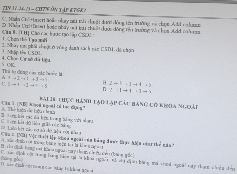 TIN 11-24-25 - CHTN ÔN TẠP KTGK2
C. Nhấn Ctrl+Insert hoặc nháy nút trái chuột dưới dòng tên trường và chọn Add column
D. Nhấn Ctrl+Insert hoặc nháy nút trái chuột dưới dòng tên trường và chọn Add column
Câu 9. [TH] Cho các bước tạo lập CSDL:
1. Chọn thè Tạo mới.
2. Nháy nút phải chuột ở vùng danh sách các CSDL đã chọn.
3. Nhập tên CSDL.
4. Chọn Cơ sở dữ liệu.
5. OK.
Thứ tự đúng của các bước là:
A 4to 2to 1to 3to 5.
C. 1to 3to 2to 4to 5.
B. 2 3 to to < to.
D. 2 1 -1 4 to 4 to 5.
bài 20. thực hành tạo lập các bảng có khóa ngoài
Câu 1. [NB] Khoá ngoài có tác dụng?
A. Thể hiện dữ liệu chính
B. Liên kết các dữ liệu trong bảng với nhau
C. Liên kết dữ liệu giữa các bảng
D. Liên kết các cơ sở dữ liệu với nhau
Câu 2. [NB] Vệc thiết lập khoá ngoài của bảng được thực hiện như thế nào?
A. xác định cột trong bảng hiện tại là khoá ngoài
B. chi định bảng mà khoá ngoài này tham chiếu đến (bảng gốc)
(bảng gốc) C. xác định cột trong bảng hiện tại là khoá ngoài, và chi định bảng mà khoá ngoài này tham chiếu đến
D. xác định cột trong các bảng là khoá ngoài