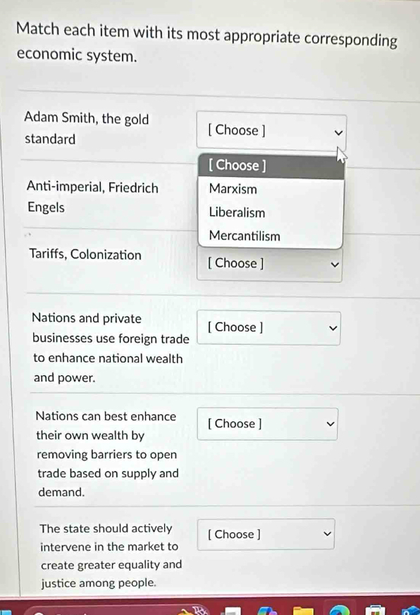 Match each item with its most appropriate corresponding
economic system.
Adam Smith, the gold [ Choose ]
standard
[ Choose ]
Anti-imperial, Friedrich Marxism
Engels Liberalism
Mercantilism
Tariffs, Colonization [ Choose ]
Nations and private [ Choose ]
businesses use foreign trade
to enhance national wealth
and power.
Nations can best enhance [ Choose ]
their own wealth by
removing barriers to open
trade based on supply and
demand.
The state should actively [ Choose ]
intervene in the market to
create greater equality and
justice among people.