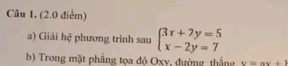 Câu 1, (2.0 điểm) 
a) Giải hệ phương trình sau beginarrayl 3x+7y=5 x-2y=7endarray.
b) Trong mặt phẳng tọa độ Oxy, đường thắng v=ax+l