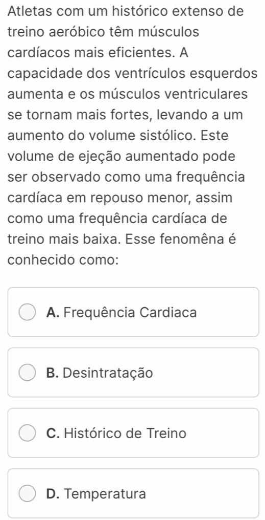 Atletas com um histórico extenso de
treino aeróbico têm músculos
cardíacos mais eficientes. A
capacidade dos ventrículos esquerdos
aumenta e os músculos ventriculares
se tornam mais fortes, levando a um
aumento do volume sistólico. Este
volume de ejeção aumentado pode
ser observado como uma frequência
cardíaca em repouso menor, assim
como uma frequência cardíaca de
treino mais baixa. Esse fenomêna é
conhecido como:
A. Frequência Cardiaca
B. Desintratação
C. Histórico de Treino
D. Temperatura