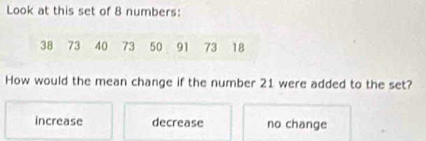 Look at this set of 8 numbers:
38 73 40 73 50 91 73 18
How would the mean change if the number 21 were added to the set?
increase decrease no change