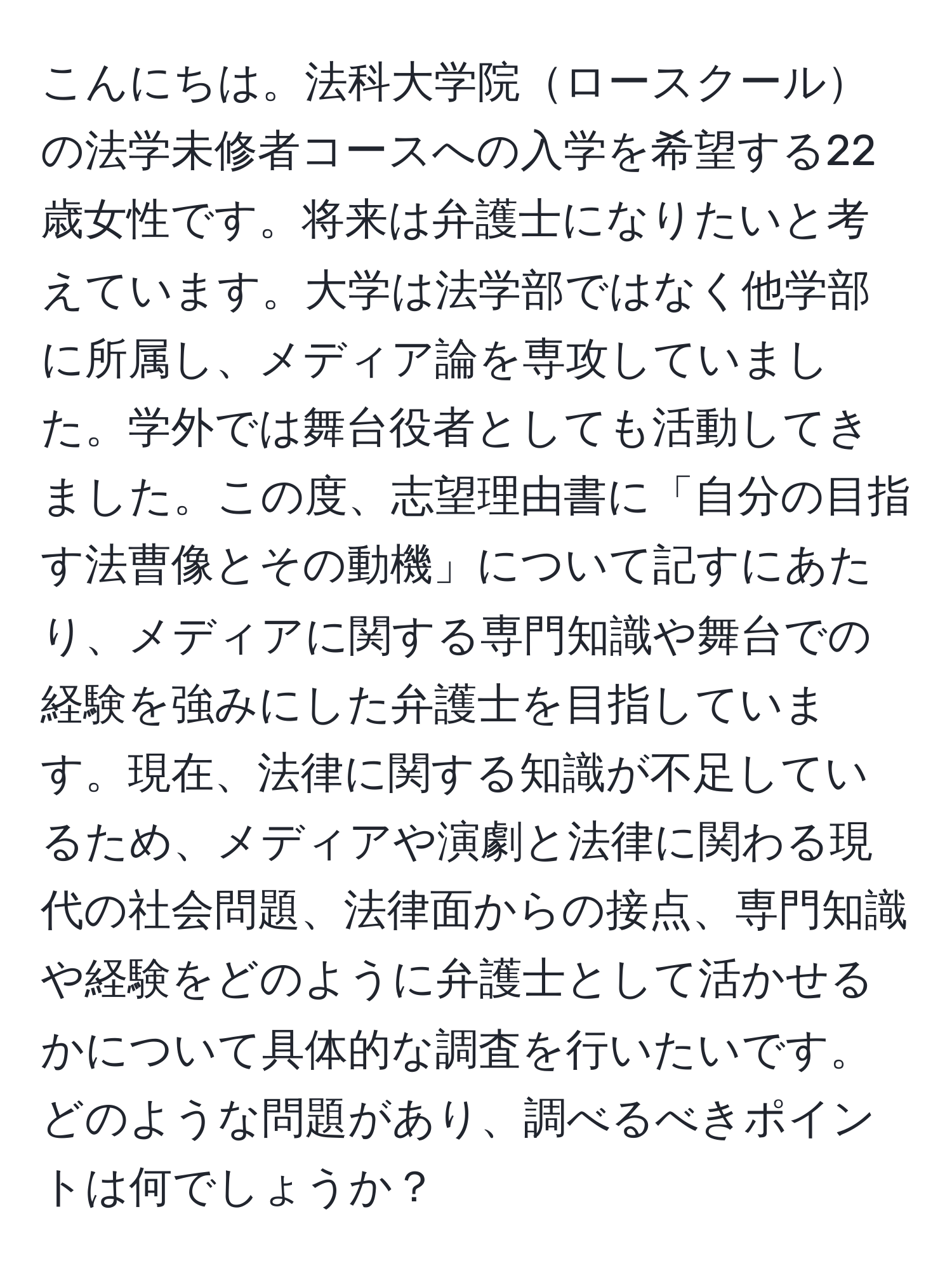 こんにちは。法科大学院ロースクールの法学未修者コースへの入学を希望する22歳女性です。将来は弁護士になりたいと考えています。大学は法学部ではなく他学部に所属し、メディア論を専攻していました。学外では舞台役者としても活動してきました。この度、志望理由書に「自分の目指す法曹像とその動機」について記すにあたり、メディアに関する専門知識や舞台での経験を強みにした弁護士を目指しています。現在、法律に関する知識が不足しているため、メディアや演劇と法律に関わる現代の社会問題、法律面からの接点、専門知識や経験をどのように弁護士として活かせるかについて具体的な調査を行いたいです。どのような問題があり、調べるべきポイントは何でしょうか？