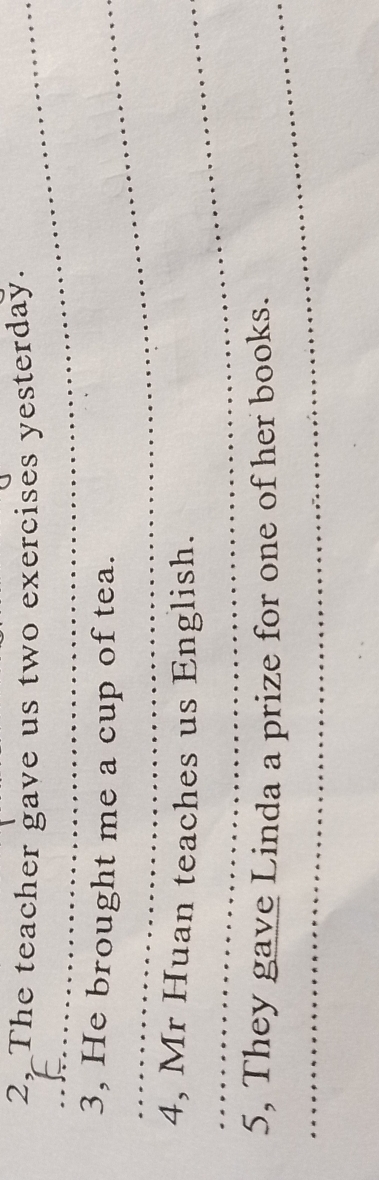 2, The teacher gave us two exercises yesterday. 
_3, He brought me a cup of tea. 
_ 
4, Mr Huan teaches us English. 
_5, They gave Linda a prize for one of her books.