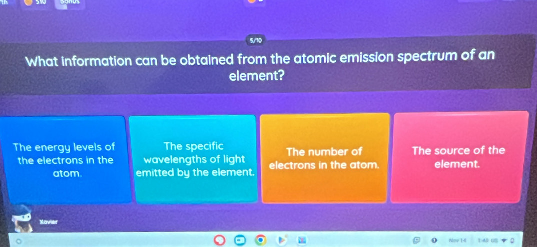 5/10 
What information can be obtained from the atomic emission spectrum of an 
element? 
The energy levels of The specific 
The number of The source of the 
the electrons in the wavelengths of light electrons in the atom. element. 
atom. emitted by the element. 
Xavier 
Nov 14