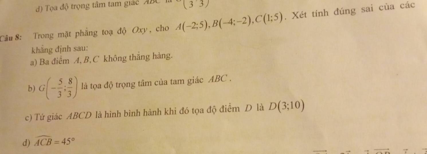 d) Tọa độ trọng tâm tam giác ABC (3,3)
Câu 8: Trong mặt phẳng toạ độ Oxy, cho A(-2;5), B(-4;-2), C(1;5). Xét tính đúng sai của các
khẳng định sau:
a) Ba điểm A, B, C không thắng hàng.
b) G(- 5/3 ; 8/3 ) là tọa độ trọng tâm của tam giác ABC.
c) Tứ giác ABCD là hình bình hành khi đó tọa độ điểm D là D(3;10)
d) widehat ACB=45°