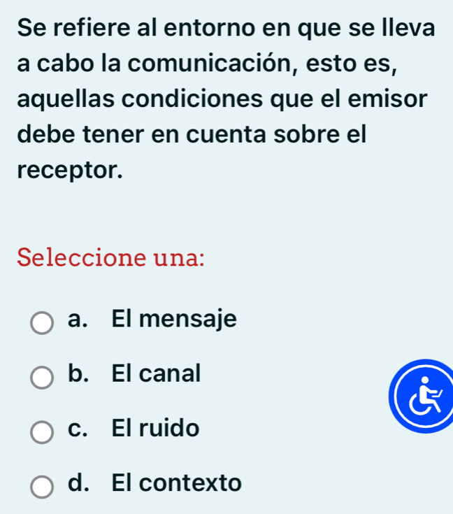 Se refiere al entorno en que se lleva
la cabo la comunicación, esto es,
aquellas condiciones que el emisor
debe tener en cuenta sobre el
receptor.
Seleccione una:
a. El mensaje
b. El canal
c. El ruido
d. El contexto