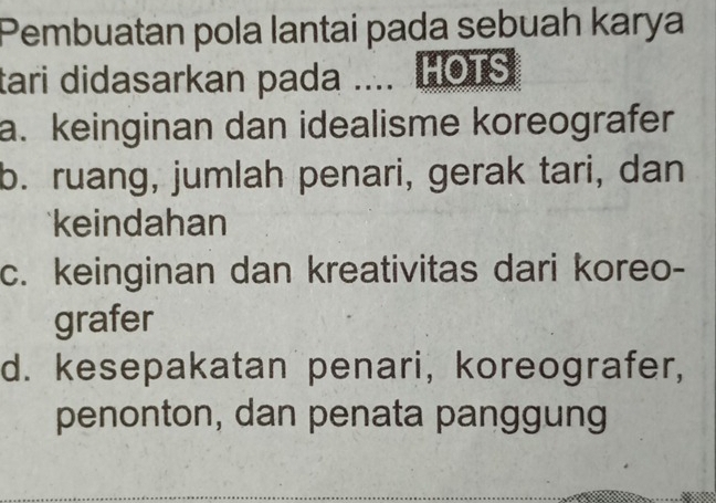 Pembuatan pola lantai pada sebuah karya
tari didasarkan pada .... HOTS
a. keinginan dan idealisme koreografer
b. ruang, jumlah penari, gerak tari, dan
keindahan
c. keinginan dan kreativitas dari koreo-
grafer
d. kesepakatan penari, koreografer,
penonton, dan penata panggung