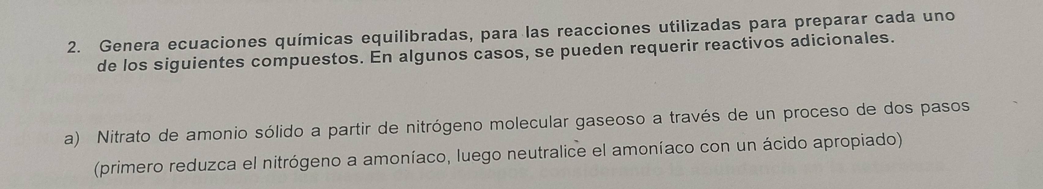 Genera ecuaciones químicas equilibradas, para las reacciones utilizadas para preparar cada uno 
de los siguientes compuestos. En algunos casos, se pueden requerir reactivos adicionales. 
a) Nitrato de amonio sólido a partir de nitrógeno molecular gaseoso a través de un proceso de dos pasos 
(primero reduzca el nitrógeno a amoníaco, luego neutralice el amoníaco con un ácido apropiado)