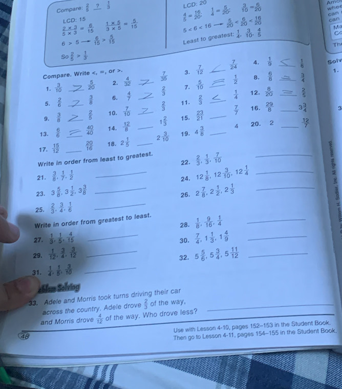 Compare:  2/5   1/3 
LC 20-20
Aro
LCD: 15
 4/5 = 16/20 ;  1/4 = 5/20   3/10 = 6/20 
whee
 (2* 3)/5* 3 = 6/15   (1* 5)/3* 5 = 5/15  5<6<16  5/20 
can
can
6>5  6/15 > 5/15 
Least to greatest:  1/4 , 3/10 , 4/5 
Ma
Ca
Th
So 2/5 > 1/3 
Compare. Write.  7/35  3.  7/12  _  7/24  4.  1/9  __  1/6  Solv
1.
1.  3/10   5/20  2,  4/32 
 1/2  B.  6/8   3/4 
 1/4  12.  8/20   2/5 
5.  2/6  _  3/8  6.  4/7  __  2/3  7.  5/10  _
9.  3/8  _  2/5  10.  7/10   2/3  11.  2/3  _
13.  6/6  _  40/40  14.  12/8  __ 1 2/3  15.  23/21  _  7/7 
16.  29/8  _ 3 3/4  3
4 20. 2 _  12/7 
17.  15/12  __  20/16  18. 2 1/5  _ 2 3/10  19. 4 3/8  _
Write in order from least to greatest.  2/3 , 1/3 , 7/10  _
22.
21.  3/8 , 1/7 , 1/2 
_24. 12 1/8 ,12 3/10 ,12 1/4  _
23. 3 5/8 ,3 1/2 ,3 3/8  _ 2 7/8 ,2 1/2 ,2 1/3  _
26.
25.  2/3 , 3/4 , 1/6  _
Write in order from greatest to least.
28.  1/8 , 9/16 , 1/4  _
27.  1/3 , 1/5 , 4/15  _30.  7/4 ,1 1/3 ,1 4/9  _
29.  1/12 , 3/4 , 3/12  _ 5 5/6 ,5 3/4 ,5 11/12  _
32.
31.  1/4 , 1/5 , 3/10  _
eblam Solviog
33. Adele and Morris took turns driving their car
across the country. Adele drove  2/3  of the way,
and Morris drove  4/12  of the way. Who drove less?
Use with Lesson 4-10, pages 152-153 in the Student Book.
48
Then go to Lesson 4-11, pages 154-155 in the Student Book.
