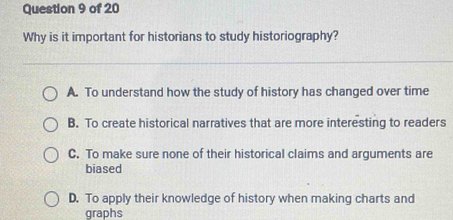 Why is it important for historians to study historiography?
A. To understand how the study of history has changed over time
B. To create historical narratives that are more interesting to readers
C. To make sure none of their historical claims and arguments are
biased
D. To apply their knowledge of history when making charts and
graphs