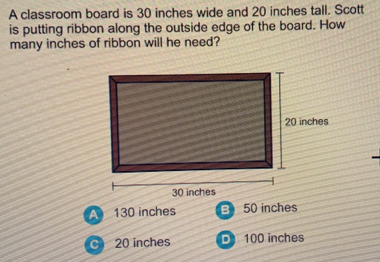 A classroom board is 30 inches wide and 20 inches tall. Scott
is putting ribbon along the outside edge of the board. How
many inches of ribbon will he need?
A 130 inches 50 inches
C 20 inches 100 inches