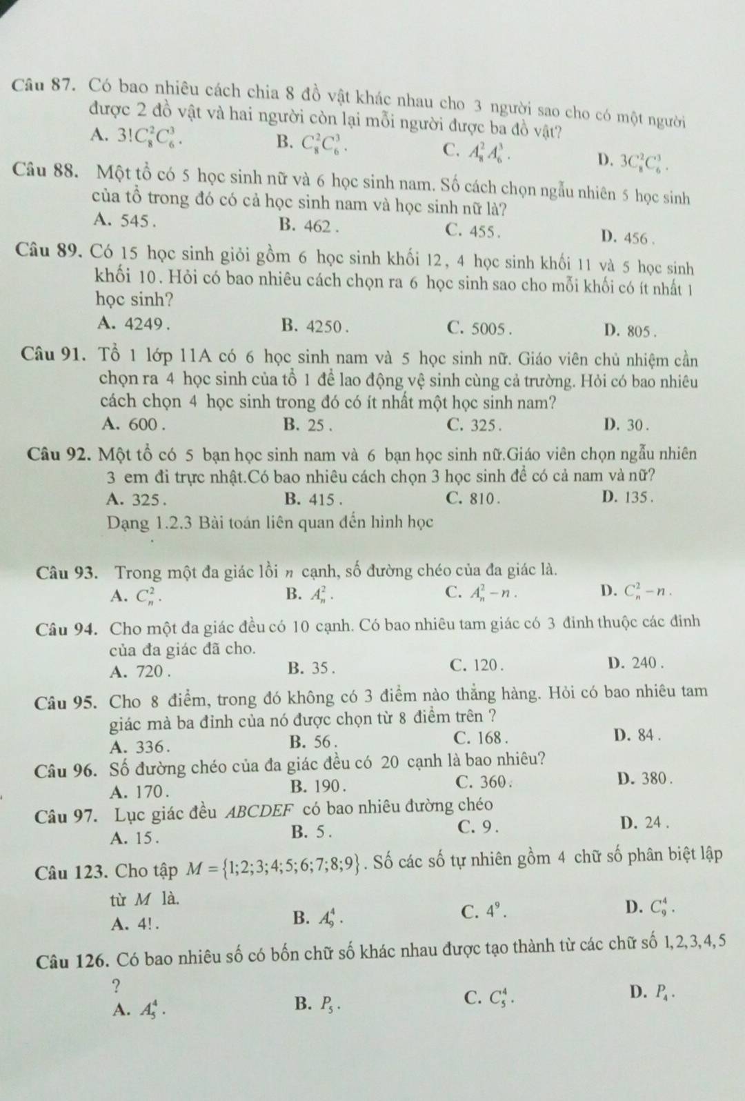 Có bao nhiêu cách chia 8 đồ vật khác nhau cho 3 người sao cho có một người
được 2 đồ vật và hai người còn lại mỗi người được ba đồ vật?
B.
A. 3!C_8^(2C_6^3. C_8^2C_6^3. A_8^2A_6^3. D. 3C_8^2C_6^3.
C.
Câu 88. Một tổ có 5 học sinh nữ và 6 học sinh nam. Số cách chọn ngẫu nhiên 5 học sinh
của tổ trong đó có cả học sinh nam và học sinh nữ là?
A. 545 . B. 462 . C. 455 .
D. 456 .
Câu 89. Có 15 học sinh giỏi gồm 6 học sinh khối 12, 4 học sinh khối 11 và 5 học sinh
khối 10. Hỏi có bao nhiêu cách chọn ra 6 học sinh sao cho mỗi khối có ít nhất 1
học sinh?
A. 4249. B. 4250 . C. 5005 . D. 805 .
Câu 91. Tổ 1 lớp 11A có 6 học sinh nam và 5 học sinh nữ. Giáo viên chủ nhiệm cần
chọn ra 4 học sinh của tổ 1 để lao động vệ sinh cùng cả trường. Hỏi có bao nhiêu
cách chọn 4 học sinh trong đó có ít nhất một học sinh nam?
A. 600 . B. 25 . C. 325 . D. 30 .
Câu 92. Một tổ có 5 bạn học sinh nam và 6 bạn học sinh nữ.Giáo viên chọn ngẫu nhiên
3 em đi trực nhật.Có bao nhiêu cách chọn 3 học sinh để có cả nam và nữ?
A. 325 . B. 415 . C. 810 . D. 135 .
Dạng 1.2.3 Bài toán liên quan đến hình học
Câu 93. Trong một đa giác lồi n cạnh, số đường chéo của đa giác là.
A. C_n^2. B. A_n^2. C. A_n^2-n. D. C_n^2-n.
Câu 94. Cho một đa giác đều có 10 cạnh. Có bao nhiêu tam giác có 3 đinh thuộc các đinh
của đa giác đã cho.
C. 120 .
A. 720 . B. 35 . D. 240 .
Câu 95. Cho 8 điểm, trong đó không có 3 điểm nào thẳng hàng. Hỏi có bao nhiêu tam
giác mà ba đỉnh của nó được chọn từ 8 điểm trên ?
A. 336. B. 56 .
C. 168 . D. 84 .
Câu 96. Số đường chéo của đa giác đều có 20 cạnh là bao nhiêu?
A. 170 . B. 190 . C. 360 .
D. 380 .
Câu 97. Lục giác đều ABCDEF có bao nhiêu đường chéo
A. 15. B. 5 .
C. 9 . D. 24 .
Câu 123. Cho tập M= 1;2;3;4;5;6;7;8;9). Số các số tự nhiên gồm 4 chữ số phân biệt lập
từ M là.
A. 4! .
B. A_9^(4.
C. 4^9). D. C_9^(4.
Câu 126. Có bao nhiêu số có bốn chữ số khác nhau được tạo thành từ các chữ số 1,2,3,4, 5
?
B.
A. A_5^4. P_5).
C. C_5^(4.
D. P_4).