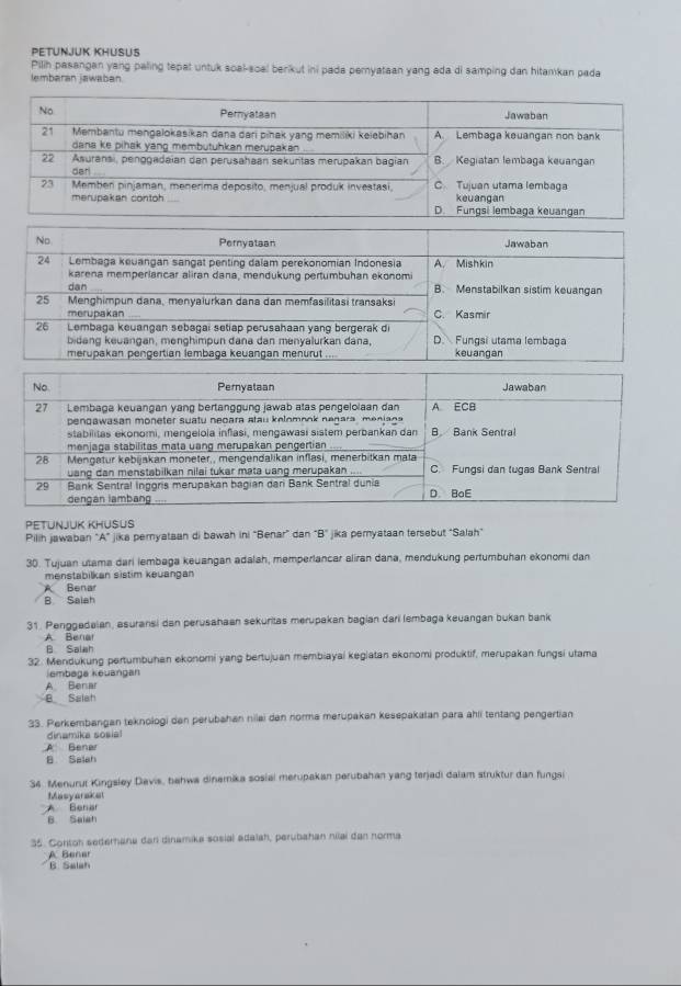 PETUNJUK KHUSUS
Pilih pasangan yang paling tepat untuk soal-soal berikut ini pada peryataan yang ada di samping dan hitamkan pada
lembaran jawaban
PETUNJUK KHUSUS
Pilih jawaban “A” jika pernyataan di bawah ini “Benar” dan B° jika peryataan tersebut “Salah”
30. Tujuan utama dari lembaga keuangan adalah, memperlancar aliran dana, mendukung pertumbuhan ekonomi dan
menstabilkan sistim keuangan
A Benar
B Salah
31. Penggedaian, asuransi dan perusahaan sekuritas merupakan bagian dari lembaga keuangan bukan bank
A. Benal
B Saiah
32. Mendukung pertumbuhan ekonomi yang bertujuan membiayai kegiatan ekonomi produktif, merupakan fungsi utama
lembaga keuangan
A Benar
B Salah
33. Perkembangan teknologi den perubahan nilai den norma merupakan kesepakatan para ahli tentang pengertian
dinamika sosial
A Benar
B Selah
34. Menurut Kingsley Davis, bahwa dinemika sosial merupakan perubahan yang terjadi dalam struktur dan fungsi
Masyarakel
A Benar
B. Saiah
35. Contoh sederana dar dinamika sosial adalah, perubahan nilai dan norma
A Benar
B. Salah