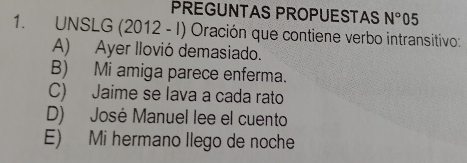 PREGUNTAS PROPUESTAS N°05
1. UNSLG (2012 - I) Oración que contiene verbo intransitivo:
A) Ayer llovió demasiado.
B) Mi amiga parece enferma.
C) Jaime se lava a cada rato
D) José Manuel lee el cuento
E) Mi hermano llego de noche