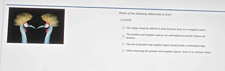 Which of the following statements is true?
(1 point)
The image would be difficult to draw because there is no negative space.
The positive and negative spaces are well-balanced and the shapes are
obvious
The use of positive and negative space would create a confusing image.
When analyzing the positive and negative spaces, there is no obvious shape