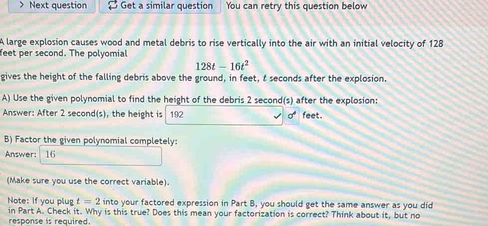 Next question Get a similar question You can retry this question below 
A large explosion causes wood and metal debris to rise vertically into the air with an initial velocity of 128
feet per second. The polyomial
128t-16t^2
gives the height of the falling debris above the ground, in feet, t seconds after the explosion. 
A) Use the given polynomial to find the height of the debris 2 second (s) after the explosion: 
Answer: After 2 second (s), the height is 192 sigma^6 feet. 
B) Factor the given polynomial completely: 
Answer: 16 
(Make sure you use the correct variable). 
Note: If you plug t=2 into your factored expression in Part B, you should get the same answer as you did 
in Part A. Check it. Why is this true? Does this mean your factorization is correct? Think about it, but no 
response is required.