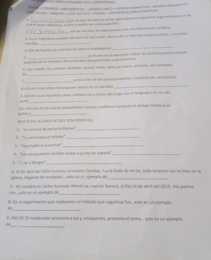 a a   Cada linéa la palabra qu e corresponda
TEOOS LITERARIOS—ARGUMENTOS— GENERO LRICO—GENERO NARRATIVO—GENERO DRAMATICO—
LITEL ATURA—ENSAYO—CITA TEXTUAL—TRAMA—REFERENCIAS BIBLIOGRAFICAS-
1
_es un tipo de texto en prosa, generalmente expositivo-argumentativo, en el
cual el autor reflexiona, evalúa y analiza un tema específico.
2.-_ son las razones, las explicaciones con una información verídica.
3.-Es un fragmento copiado del texto de otro autor, dentro de un texto de nuestra autoría, y va entre
comillas _.
_.
4.-Son las fuentes de consulta de nuestra investigación
5. _es el arte de la expresión verbal, los seres humanos recrean
aspectos de la realidad o de sus propios pensamientos y sentimientos.
6.-Las novelas, los cuentos, leyendas, poesía, mitos, obras de teatro, ensayos, son ejemplos
de
_
7.-_ es el orden de los acontecimientos y acciones de una historia.
8.-Género que relata historias por medio de un narrador
_` 、
9.-Género que transmite ideas y emociones a través del juego con el lenguaje y la voz del
autor
_
10.- Género en el cual se representan o actúan conflictos mediante el dialogo frente a un
público_ .
ANOTA EN LA LINEA DE QUE SON EJEMPLOS:
1.- “Su sonrisa de perlas brillantes”_
2.- ''Te amo hasta el infinito''_
3.- "Hoy habla la juventud"_
4.- “Los mosqueteros podían matar a punta de espada”_
5.- "Leer a Borges”_
6.-El 05 abril del 2024 tuvimos un evento familiar, fue la boda de mi tía, todo empezó con la misa en la
iglesia, llegaron los invitados... esto es un ejemplo de_
7.- Mí nombre es Carlos Acevedo Mendoza, nací en Sonora, el Día 14 de abril del 2019, mis padres
son...este es un ejemplo de__
8.-En el experimento que realizamos el método que seguimos fue...este es un ejemplo
_
de
9.-INICIO: El moderador presenta a los participantes, presenta el tema... este es un ejemplo
_
de