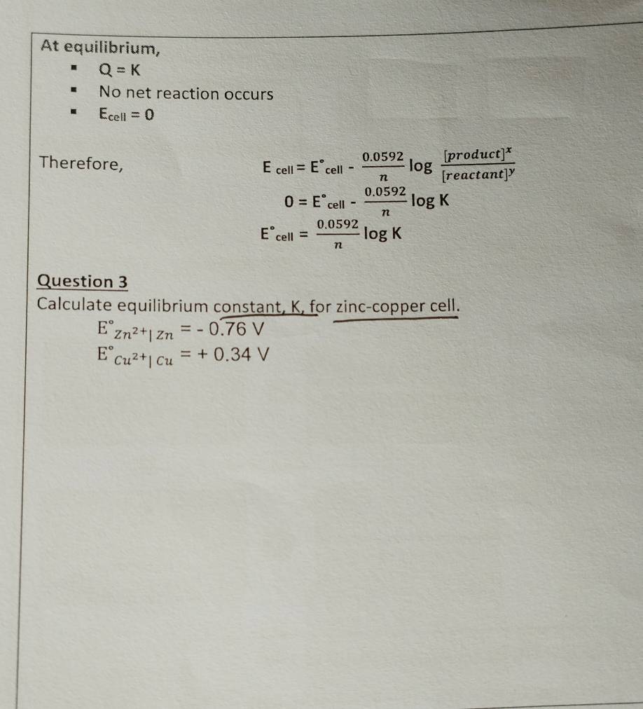 At equilibrium,
Q=K
No net reaction occurs
E_cell=0
Therefore,
E_cell=E°_cell- (0.0592)/n log frac [product]^x[reactan t]^y
0=E°cell- (0.0592)/n log K
E°cell= (0.0592)/n log K
Question 3 
Calculate equilibrium constant, K, for zinc-copper cell.
E°Zn^(2+)|Zn=-0.overline 76V
E°_Cu^(2+)|Cu=+0.34V