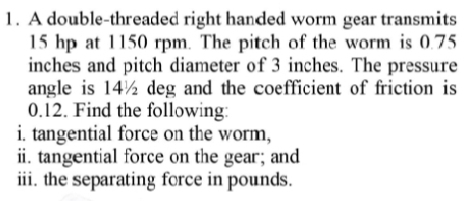 A double-threaded right handed worm gear transmits
15 hp at 1150 rpm. The pitch of the worm is 0.75
inches and pitch diameter of 3 inches. The pressure 
angle is 14½ deg and the coefficient of friction is
0.12. Find the following: 
i. tangential force on the worm, 
ii. tangential force on the gear; and 
iii. the separating force in pounds.