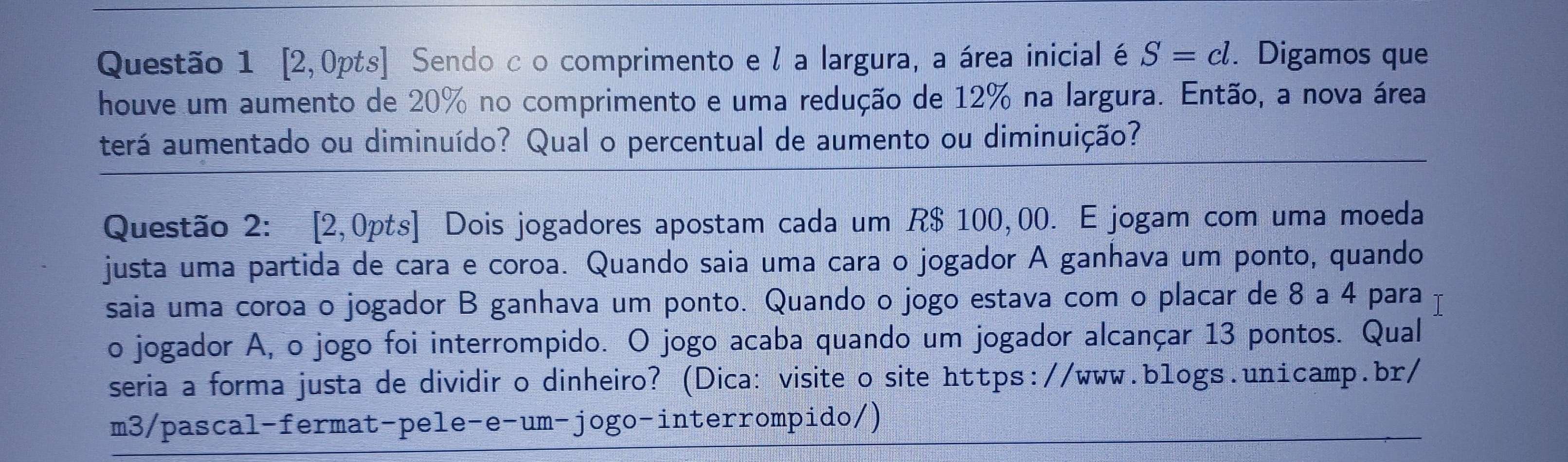 [2,0pts] Sendo c o comprimento e / a largura, a área inicial é S=cl. . Digamos que 
houve um aumento de 20% no comprimento e uma redução de 12% na largura. Então, a nova área 
terá aumentado ou diminuído? Qual o percentual de aumento ou diminuição? 
Questão 2: [2,0pts] Dois jogadores apostam cada um R$ 100,00. E jogam com uma moeda 
justa uma partida de cara e coroa. Quando saia uma cara o jogador A ganhava um ponto, quando 
saia uma coroa o jogador B ganhava um ponto. Quando o jogo estava com o placar de 8 a 4 para 
o jogador A, o jogo foi interrompido. O jogo acaba quando um jogador alcançar 13 pontos. Qual 
seria a forma justa de dividir o dinheiro? (Dica: visite o site https://www.blogs.unicamp.br/ 
m3/pascal-fermat-pele-e-um-jogo-interrompido/)