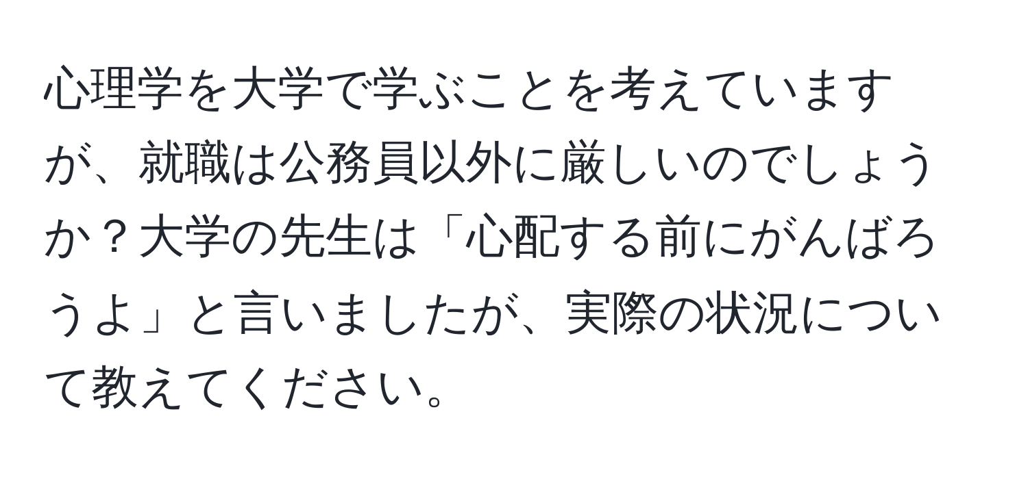 心理学を大学で学ぶことを考えていますが、就職は公務員以外に厳しいのでしょうか？大学の先生は「心配する前にがんばろうよ」と言いましたが、実際の状況について教えてください。