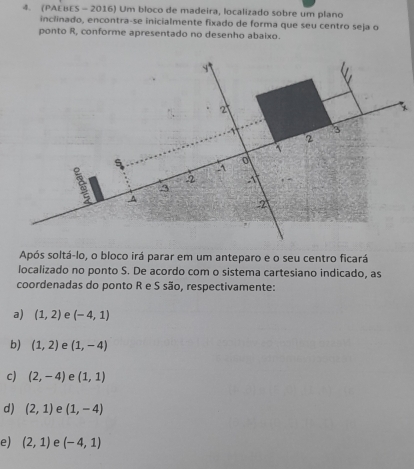 (PAEBES - 2016) Um bloco de madeira, localizado sobre um plano
inclinado, encontra-se inicialmente fixado de forma que seu centro seja o
ponto R, conforme apresentado no desenho abaixo.
y
2
*
-1 3
2
~
s -1 o
-2 -1
-3
^
2
Após soltá-lo, o bloco irá parar em um anteparo e o seu centro ficará
localizado no ponto S. De acordo com o sistema cartesiano indicado, as
coordenadas do ponto R e S são, respectivamente:
a) (1,2) e (-4,1)
b) (1,2) e (1,-4)
c) (2,-4) e (1,1)
d) (2,1) e (1,-4)
e) (2,1) e (-4,1)