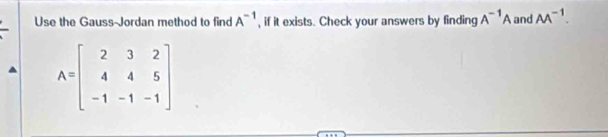 Use the Gauss-Jordan method to find A^(-1) , if it exists. Check your answers by finding A^(-1)A and AA^(-1).
A=beginbmatrix 2&3&2 4&4&5 -1&-1&-1endbmatrix