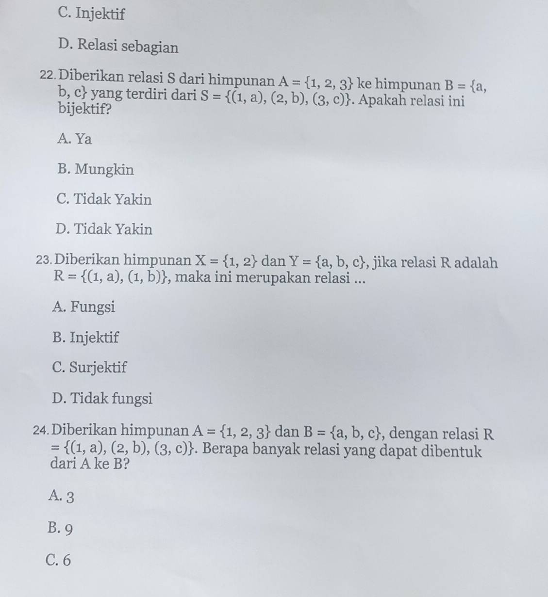 C. Injektif
D. Relasi sebagian
22. Diberikan relasi S dari himpunan A= 1,2,3 ke himpunan B= a,
b, c yang terdiri dari S= (1,a),(2,b),(3,c). Apakah relasi ini
bijektif?
A. Ya
B. Mungkin
C. Tidak Yakin
D. Tidak Yakin
23. Diberikan himpunan X= 1,2 dan Y= a,b,c , jika relasi R adalah
R= (1,a),(1,b) , maka ini merupakan relasi ...
A. Fungsi
B. Injektif
C. Surjektif
D. Tidak fungsi
24. Diberikan himpunan A= 1,2,3 dan B= a,b,c , dengan relasi R
= (1,a),(2,b),(3,c). Berapa banyak relasi yang dapat dibentuk
dari A ke B?
A. 3
B. 9
C. 6