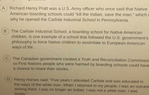 A) Richard Henry Pratt was a U.S. Army officer who once said that Native
American boarding schools could “kill the Indian, save the man,” which
why he opened the Carlisle Industrial School in Pennsylvania.
B The Carlisle Industrial School, a boarding school for Native American
children, is one example of a school that followed the U.S. government's
philosophy to force Native children to assimilate to European American
ways of life.
C ) The Canadian government created a Truth and Reconciliation Commissio
so First Nations people who were harmed by boarding schools could have
a chance to share their stories.
D) Plenty Horses said: "Five years I attended Carlisle and was educated in
the ways of the white man. When I returned to my people, I was an outcast
among them. I was no longer an Indian. I was not a white man. I was
lonelv."