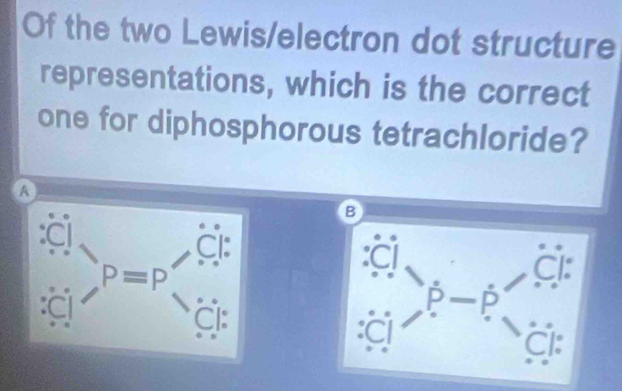 Of the two Lewis/electron dot structure 
representations, which is the correct 
one for diphosphorous tetrachloride? 
A 
a