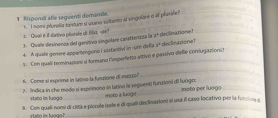 Rispondi alle seguenti domande. 
1. I nomi pluralia tantum si usano soltanto al singolare o al plurale? 
_ 
2. Qual è il dativo plurale di filia, -de? 
3. Quale desinenza del genitivo singolare caratterizza la 2^a declinazione?_ 
4. A quale genere appartengono i sostantivi in -um della 2^a declinazione?_ 
5. Con quali terminazioni si formano l'imperfetto attivo e passivo delle coniugazioni? 
6. Come si esprime in latino la funzione di mezzo? 
_ 
7. Indica in che modo si esprimono in latino le seguenti funzioni di luogo: 
moto per luogo 
stato in luogo moto a luogo 
8. Con quali nomi di città e piccole isole e di quali declinazioni sí usa il caso locativo per la funzione di 
stato in luogo? 
_