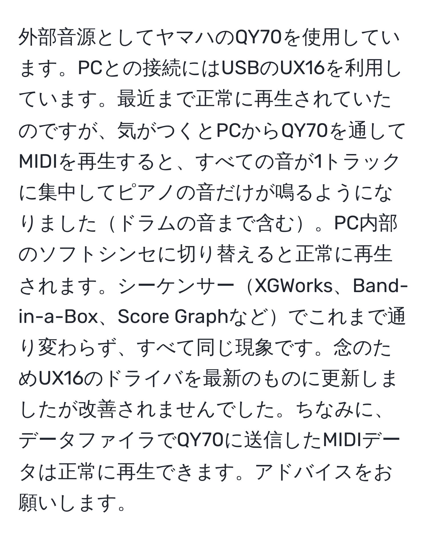 外部音源としてヤマハのQY70を使用しています。PCとの接続にはUSBのUX16を利用しています。最近まで正常に再生されていたのですが、気がつくとPCからQY70を通してMIDIを再生すると、すべての音が1トラックに集中してピアノの音だけが鳴るようになりましたドラムの音まで含む。PC内部のソフトシンセに切り替えると正常に再生されます。シーケンサーXGWorks、Band-in-a-Box、Score Graphなどでこれまで通り変わらず、すべて同じ現象です。念のためUX16のドライバを最新のものに更新しましたが改善されませんでした。ちなみに、データファイラでQY70に送信したMIDIデータは正常に再生できます。アドバイスをお願いします。