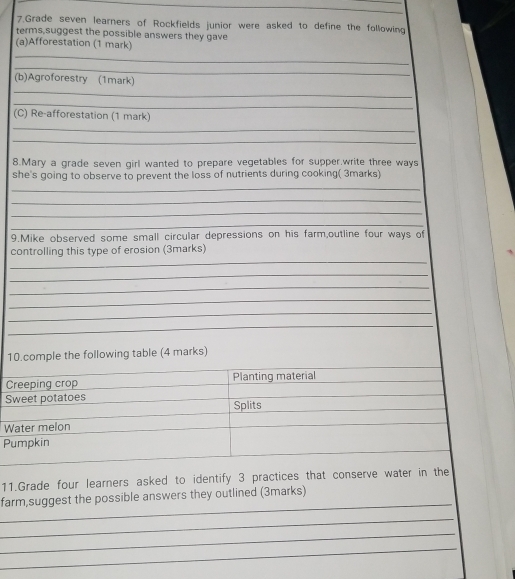 Grade seven learners of Rockfields junior were asked to define the following 
terms,suggest the possible answers they gave 
_ 
(a)Afforestation (1 mark) 
_ 
_ 
(b)Agroforestry (1mark) 
_ 
(C) Re-afforestation (1 mark) 
_ 
_ 
8.Mary a grade seven girl wanted to prepare vegetables for supper.write three ways 
she's going to observe to prevent the loss of nutrients during cooking( 3marks) 
_ 
_ 
_ 
_ 
9.Mike observed some small circular depressions on his farm,outline four ways of 
_ 
controlling this type of erosion (3marks) 
_ 
_ 
_ 
_ 
_ 
10.comple the following table (4 marks) 
Creeping crop Planting material 
Sweet potatoes 
Splits 
Water melon 
Pumpkin 
11.Grade four learners asked to identify 3 practices that conserve water in the 
_ 
farm,suggest the possible answers they outlined (3marks) 
_ 
_ 
_