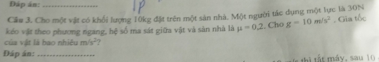 Đáp án:_ 
Cầu 3. Cho một vật có khối lượng 10kg đặt trên một sản nhà. Một người tác dụng một lực là 30N
kéo vật theo phương ngang, hệ số ma sát giữa vật và sản nhà là mu =0,2. Cho g=10m/s^2. Gia tốc 
của vật là bao nhiêu m/s^2 7 
Đáp án:_ 
thi tất máy, sau 10.