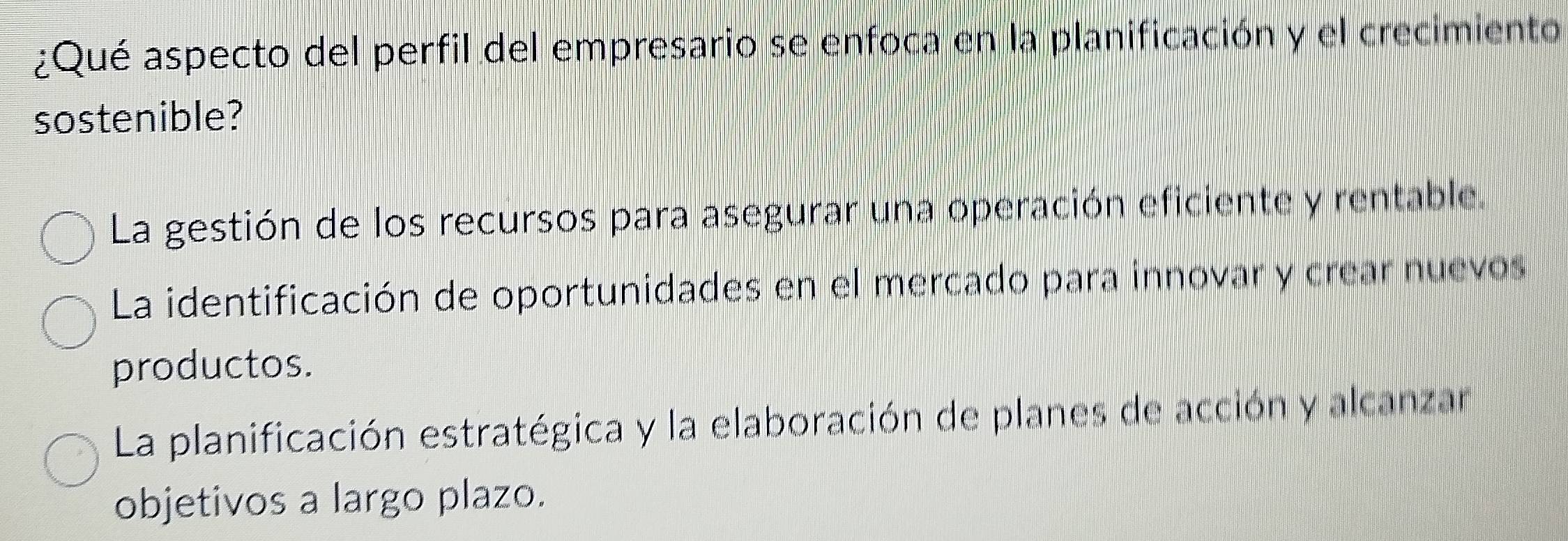 ¿Qué aspecto del perfil del empresario se enfoca en la planificación y el crecimiento
sostenible?
La gestión de los recursos para asegurar una operación eficiente y rentable.
La identificación de oportunidades en el mercado para innovar y crear nuevos
productos.
La planificación estratégica y la elaboración de planes de acción y alcanzar
objetivos a largo plazo.