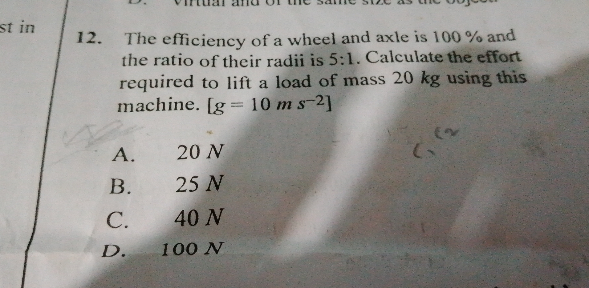 st in
12. The efficiency of a wheel and axle is 100 % and
the ratio of their radii is 5:1. Calculate the effort
required to lift a load of mass 20 kg using this
machine. [g=10ms^(-2)]
A. 20 N
B. 25 N
C. 40 N
D. 100 N