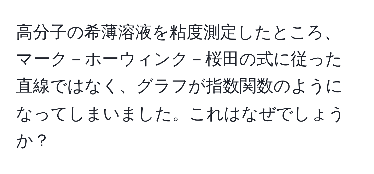 高分子の希薄溶液を粘度測定したところ、マーク－ホーウィンク－桜田の式に従った直線ではなく、グラフが指数関数のようになってしまいました。これはなぜでしょうか？