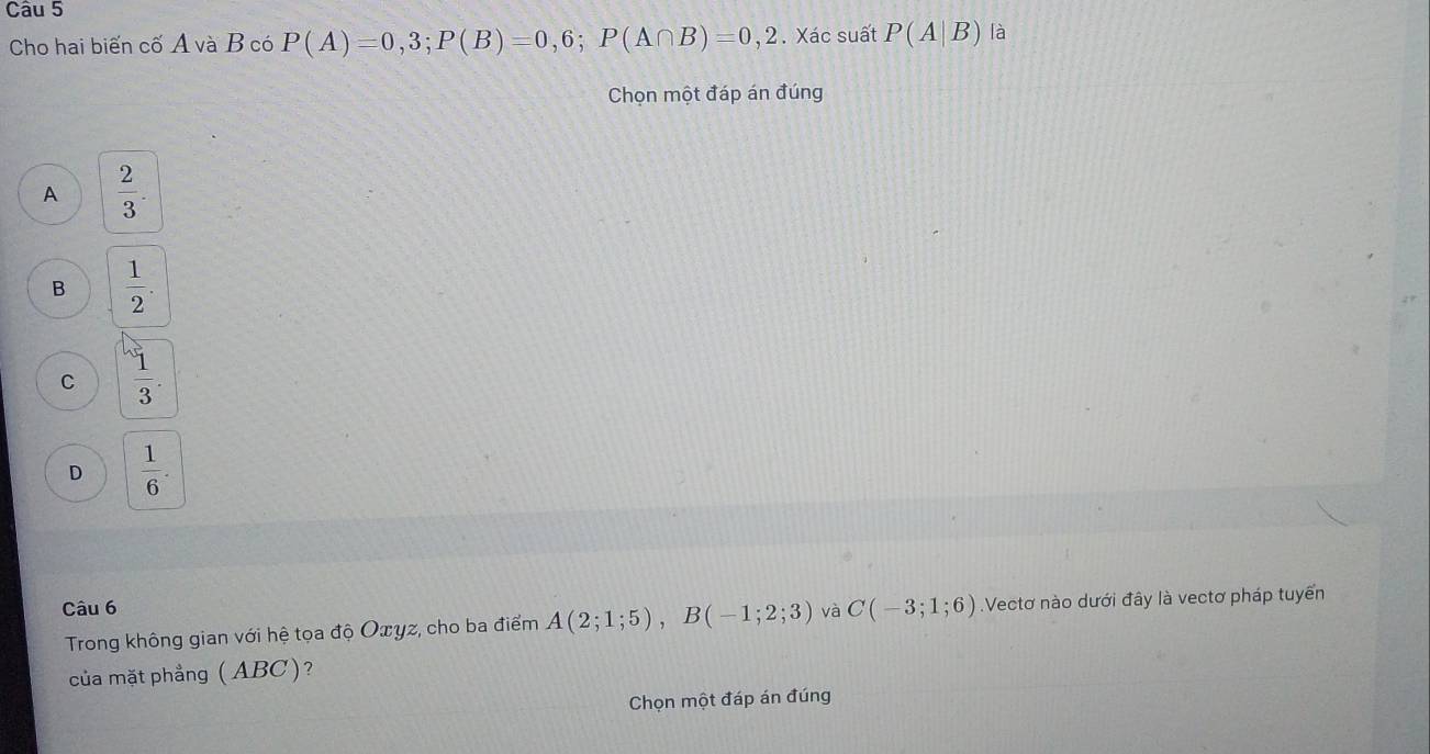 Cho hai biến cố A và B có P(A)=0,3; P(B)=0,6; P(A∩ B)=0,2. Xác suất P(A|B) là
Chọn một đáp án đúng
A  2/3 .
B  1/2 .
C  1/3 .
D  1/6 . 
Câu 6 và C(-3;1;6).Vectơ nào dưới đây là vectơ pháp tuyển
Trong không gian với hệ tọa độ Oxyz, cho ba điểm A(2;1;5), B(-1;2;3)
của mặt phẳng (ABC)?
Chọn một đáp án đúng