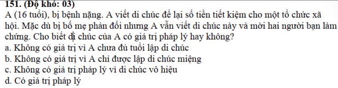 (Độ khó: 03)
A (16 tuổi), bị bệnh nặng. A viết di chúc để lại số tiền tiết kiệm cho một tổ chức xã
hội. Mặc dù bị bố mẹ phản đối nhưng A vẫn viết di chúc này và mời hai người bạn làm
chứng. Cho biết đị chúc của A có giá trị pháp lý hay không?
a. Không có giá trị vì A chưa đủ tuổi lập di chúc
b. Không có giá trị vì A chỉ được lập di chúc miệng
c. Không có giá trị pháp lý vì di chúc vô hiệu
d. Có giá trị pháp lý