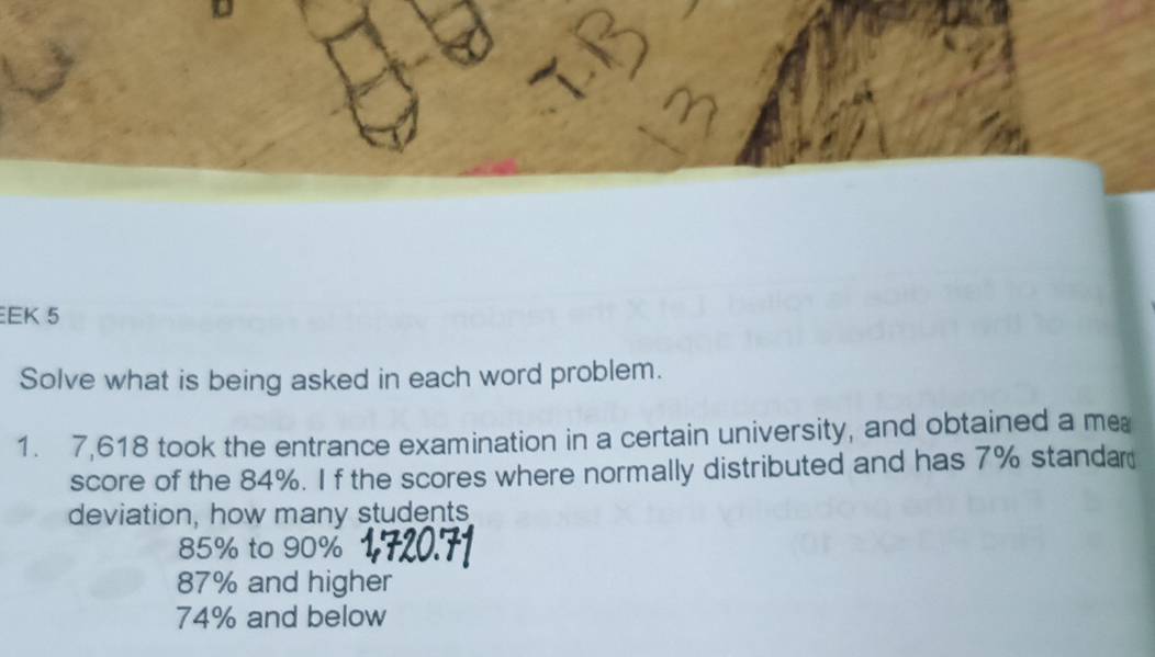 EK 5
Solve what is being asked in each word problem.
1. 7,618 took the entrance examination in a certain university, and obtained a me
score of the 84%. I f the scores where normally distributed and has 7% standar
deviation, how many students
85% to 90%
87% and higher
74% and below