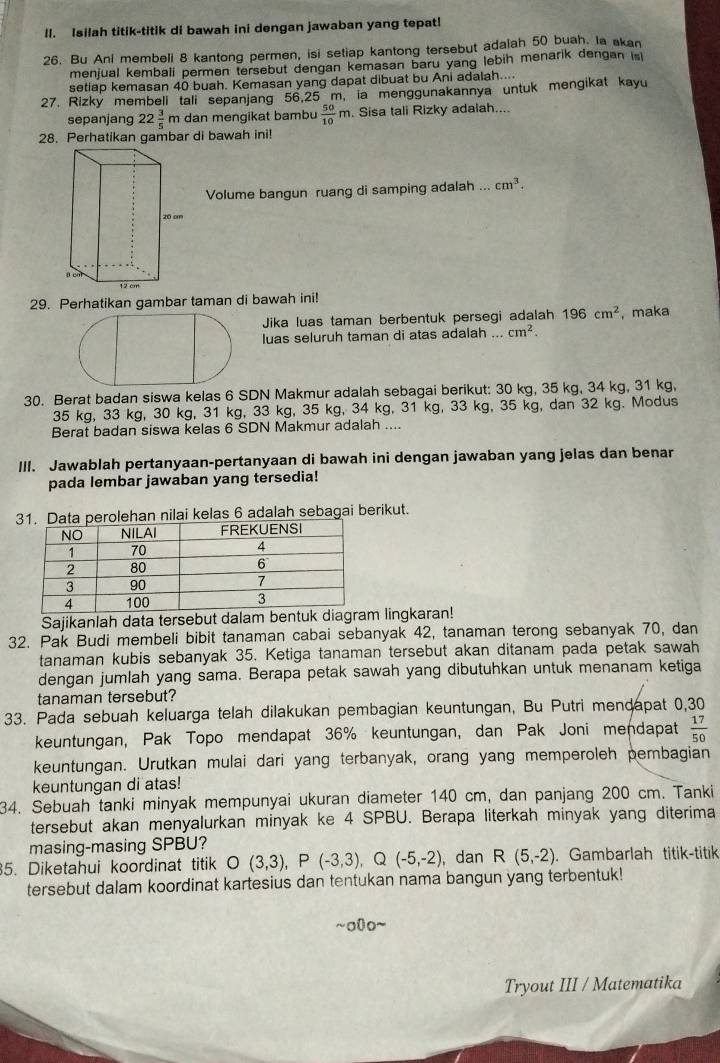 Isilah titik-titik di bawah ini dengan jawaban yang tepat!
26. Bu Anl membeli 8 kantong permen, isi setiap kantong tersebut adalah 50 buah. Ia akan
menjual kembali permen tersebut dengan kemasan baru yang lebih menarik dengan is 
setiap kemasan 40 buah. Kemasan yang dapat dibuat bu Ani adalah....
27. Rizky membeli tali sepanjang 56.25 m, ia menggunakannya untuk mengikat kayu
sepanjang 22 3/5 m dan mengikat bambu  50/10 m. Sisa tali Rizky adalah....
28 Perhatikan gambar di bawah ini!
Volume bangun ruang di samping adalah ... cm^3.
29. Perhatikan gambar taman di bawah ini!
Jika luas taman berbentuk persegi adalah 196cm^2 , maka
luas seluruh taman di atas adalah ... cm^2.
30. Berat badan siswa kelas 6 SDN Makmur adalah sebagai berikut: 30 kg, 35 kg, 34 kg, 31 kg,
35 kg, 33 kg, 30 kg, 31 kg, 33 kg, 35 kg, 34 kg, 31 kg, 33 kg, 35 kg, dan 32 kg. Modus
Berat badan siswa kelas 6 SDN Makmur adalah ....
III. Jawablah pertanyaan-pertanyaan di bawah ini dengan jawaban yang jelas dan benar
pada lembar jawaban yang tersedia!
3perolehan nilai kelas 6 adalah sebagai berikut.
Sajikanlah data tersebut dalam bentuk diagram lingkaran!
32. Pak Budi membeli bibit tanaman cabai sebanyak 42, tanaman terong sebanyak 70, dan
tanaman kubis sebanyak 35. Ketiga tanaman tersebut akan ditanam pada petak sawah
dengan jumlah yang sama. Berapa petak sawah yang dibutuhkan untuk menanam ketiga
tanaman tersebut?
33. Pada sebuah keluarga telah dilakukan pembagian keuntungan, Bu Putri mendapat 0,30
keuntungan, Pak Topo mendapat 36% keuntungan, dan Pak Joni mendapat  17/50 
keuntungan. Urutkan mulai dari yang terbanyak, orang yang memperoleh pembagian
keuntungan di atas!
34. Sebuah tanki minyak mempunyai ukuran diameter 140 cm, dan panjang 200 cm. Tanki
tersebut akan menyalurkan minyak ke 4 SPBU. Berapa literkah minyak yang diterima
masing-masing SPBU?
5. Diketahui koordinat titik O(3,3),P(-3,3),Q(-5,-2) , dan R(5,-2). Gambarlah titik-titik
tersebut dalam koordinat kartesius dan tentukan nama bangun yang terbentuk!
~o0o~
Tryout III / Matematika