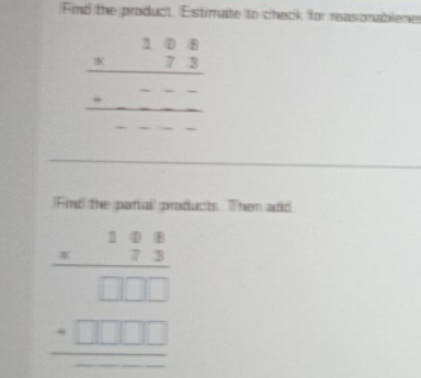 Find the product. Estimate to check for reasonablene
beginarrayr 108 * 73 hline +--- hline endarray
Find the parial products. Then add
beginarrayr 1frac beginarrayr 1 (8 7.3)/□ □ □ □   hline □ □ □  hline endarray 