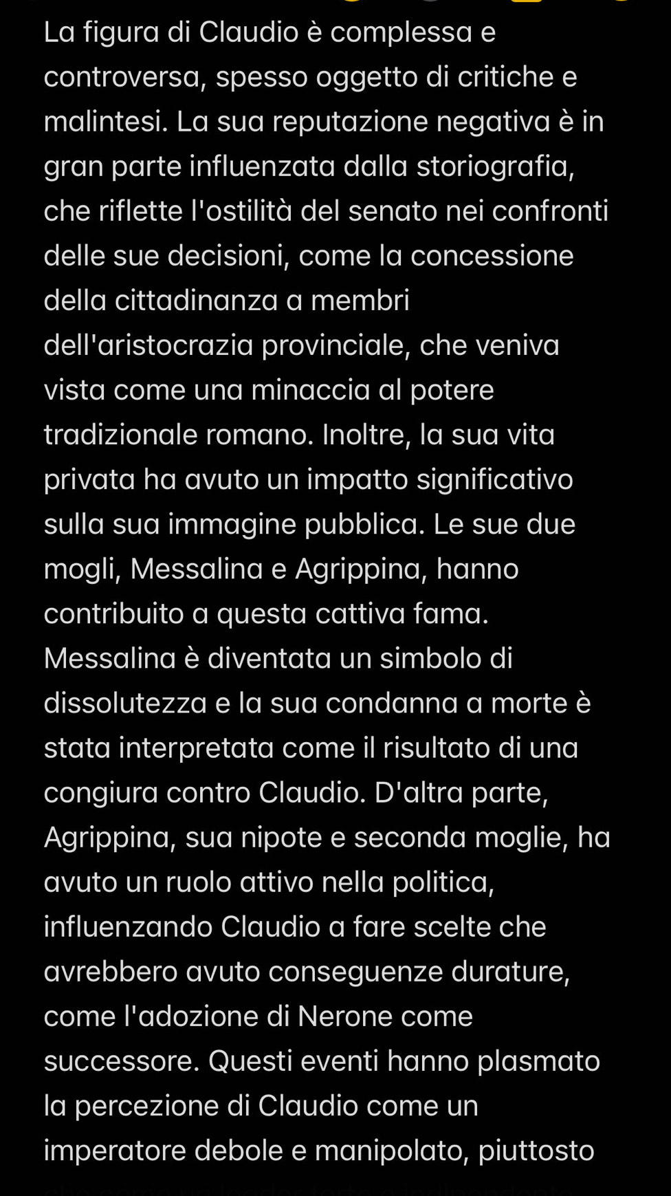 La figura di Claudio è complessa e 
controversa, spesso oggetto di critiche e 
malintesi. La sua reputazione negativa è in 
gran parte influenzata dalla storiografia, 
che riflette l'ostilità del senato nei confronti 
delle sue decisioni, come la concessione 
della cittadinanza a membri 
dell'aristocrazia provinciale, che veniva 
vista come una minaccia al potere 
tradizionale romano. Inoltre, la sua vita 
privata ha avuto un impatto significativo 
sulla sua immagine pubblica. Le sue due 
mogli, Messalina e Agrippina, hanno 
contribuito a questa cattiva fama. 
Messalina è diventata un simbolo di 
dissolutezza e la sua condanna a morte è 
stata interpretata come il risultato di una 
congiura contro Claudio. D' altra parte, 
Agrippina, sua nipote e seconda moglie, ha 
avuto un ruolo attivo nella politica, 
influenzando Claudio a fare scelte che 
avrebbero avuto conseguenze durature, 
come l'adozione di Nerone come 
successore. Questi eventi hanno plasmato 
la percezione di Claudio come un 
imperatore debole e manipolato, piuttosto