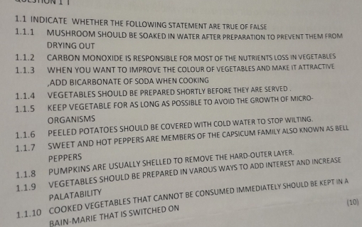 1.1 INDICATE WHETHER THE FOLLOWING STATEMENT ARE TRUE OF FALSE 
1.1.1 MUSHROOM SHOULD BE SOAKED IN WATER AFTER PREPARATION TO PREVENT THEM FROM 
DRYING OUT 
1.1.2 CARBON MONOXIDE IS RESPONSIBLE FOR MOST OF THE NUTRIENTS LOSS IN VEGETABLES 
1.1.3 WHEN YOU WANT TO IMPROVE THE COLOUR OF VEGETABLES AND MAKE IT ATTRACTIVE 
,ADD BICARBONATE OF SODA WHEN COOKING 
1.1.4 VEGETABLES SHOULD BE PREPARED SHORTLY BEFORE THEY ARE SERVED . 
1.1.5 KEEP VEGETABLE FOR AS LONG AS POSSIBLE TO AVOID THE GROWTH OF MICRO- 
ORGANISMS 
1.1.6 PEELED POTATOES SHOULD BE COVERED WITH COLD WATER TO STOP WILTING. 
1.1.7 SWEET AND HOT PEPPERS ARE MEMBERS OF THE CAPSICUM FAMILY ALSO KNOWN AS BELL 
PEPPERS 
1.1.8 PUMPKINS ARE USUALLY SHELLED TO REMOVE THE HARD-OUTER LAYER. 
1.1.9 VEGETABLES SHOULD BE PREPARED IN VAROUS WAYS TO ADD INTEREST AND INCREASE 
PALATABILITY 
1.1.10 COOKED VEGETABLES THAT CANNOT BE CONSUMED IMMEDIATELY SHOULD BE KEPT IN A 
(10) 
BAIN-MARIE THAT IS SWITCHED ON