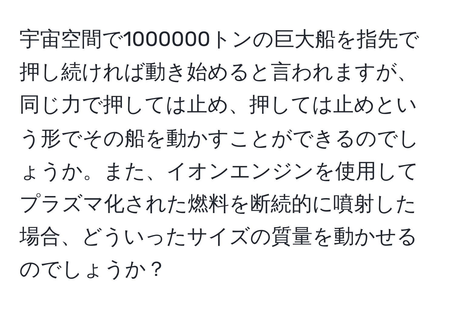 宇宙空間で1000000トンの巨大船を指先で押し続ければ動き始めると言われますが、同じ力で押しては止め、押しては止めという形でその船を動かすことができるのでしょうか。また、イオンエンジンを使用してプラズマ化された燃料を断続的に噴射した場合、どういったサイズの質量を動かせるのでしょうか？