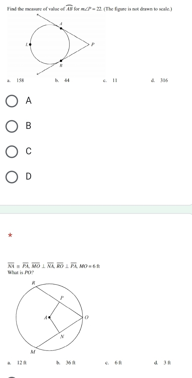 Find the measure of value of widehat AB for m∠ P=22 (The figure is not drawn to scale.)
a. 158 b. 44 c. 11 d. 316
A
B
C
D
*
overline NA≌ overline PA, overline MO⊥ overline NA, overline RO⊥ overline PA, MO=6ft
What is PO?
a. 12 ft b. 36 ft c. 6 ft d. 3 ft