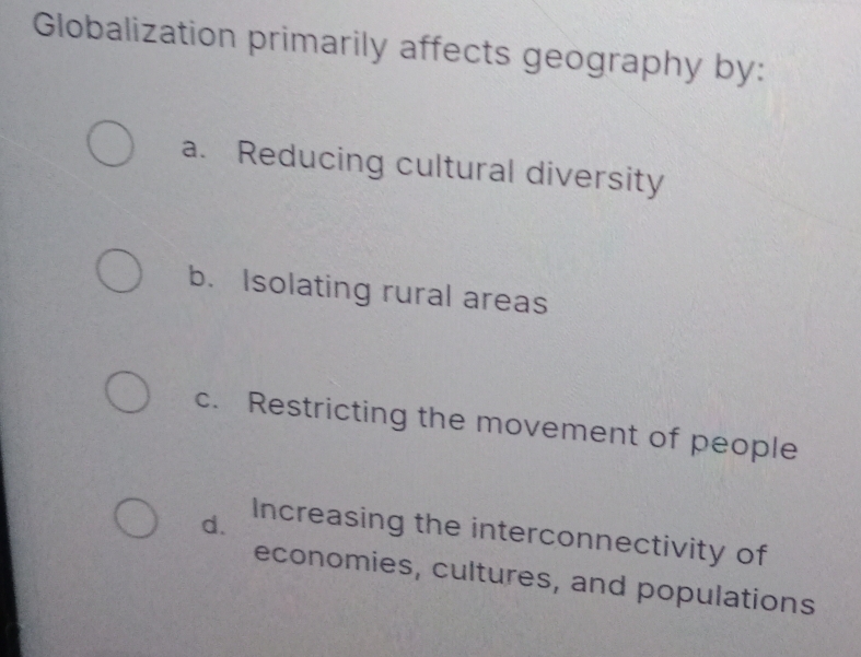 Globalization primarily affects geography by:
a. Reducing cultural diversity
b. Isolating rural areas
c. Restricting the movement of people
d. Increasing the interconnectivity of
economies, cultures, and populations