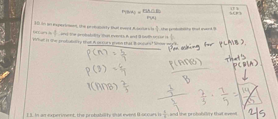 P(B/A)= P(A∩ B)/P(A) 
LT3 

10. In an experiment, the probability that event A occurs is  5/7  , the probability that event B
occurs is  4/7  , and the probability that events A and B both occur is  2/3 . 
What is the probability that A occurs given that B occurs? Show work 
11. In an experiment, the probability that event B occurs is  6/8  and the probability that event